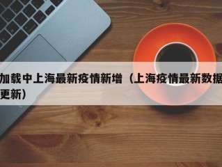 加载中上海最新疫情新增（上海疫情最新数据更新）