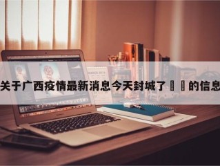 关于广西疫情最新消息今天封城了㊙️的信息