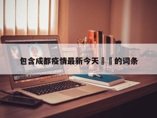 包含成都疫情最新今天㊙️的词条